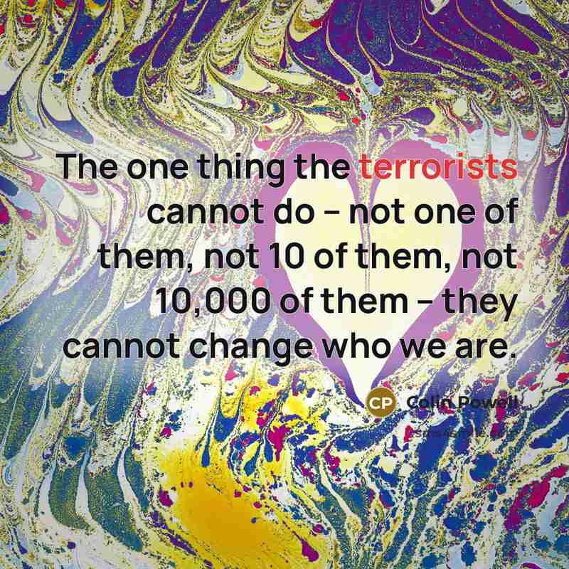 “The one thing the terrorists cannot do -- not one of them, not 10 of them, not 10,000 of them -- they cannot change who we are.” quote by Colin Powell