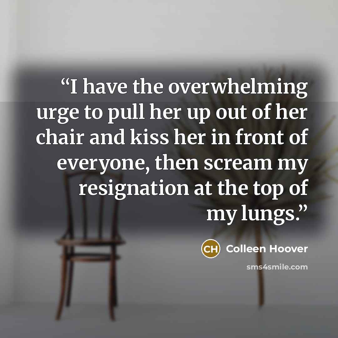 “I have the overwhelming urge to pull her up out of her chair and kiss her in front of everyone, then scream my resignation at the top of my lungs.” quote by Colleen Hoover