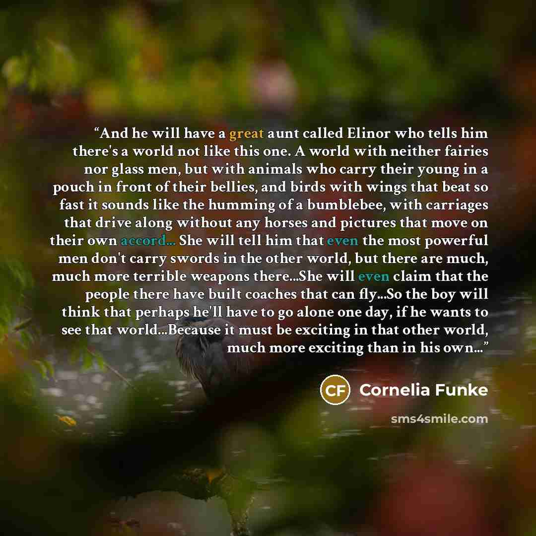 “And he will have a great aunt called Elinor who tells him there's a world not like this one. A world with neither fairies nor glass men, but with animals who carry their young in a pouch in front of their bellies, and birds with wings that beat so fast it sounds like the humming of a bumblebee…” quote by Cornelia Funke