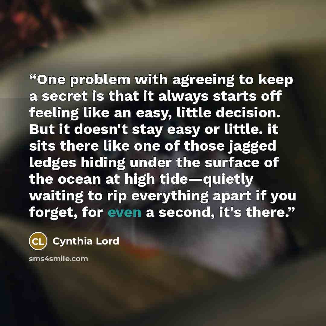 “One problem with agreeing to keep a secret is that it always starts off feeling like an easy, little decision. But it doesn't stay easy or little. it sits there like one of those jagged ledges hiding under the surface of the ocean at high tide—quietly waiting to rip everything apart if you forget…” quote by Cynthia Lord