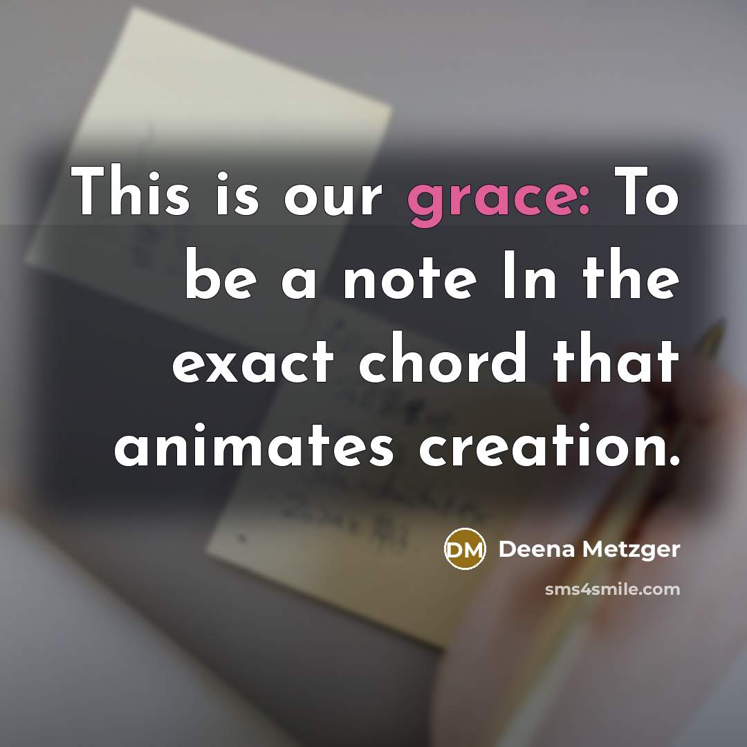 “This is our grace: To be a note In the exact chord that animates creation.” quote by Deena Metzger
