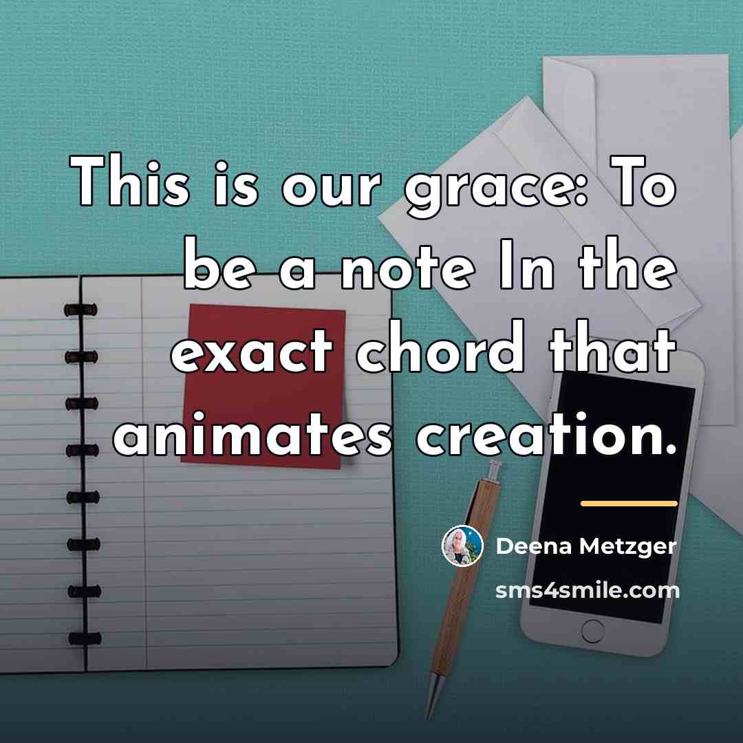 “This is our grace: To be a note In the…” quote by Deena Metzger
