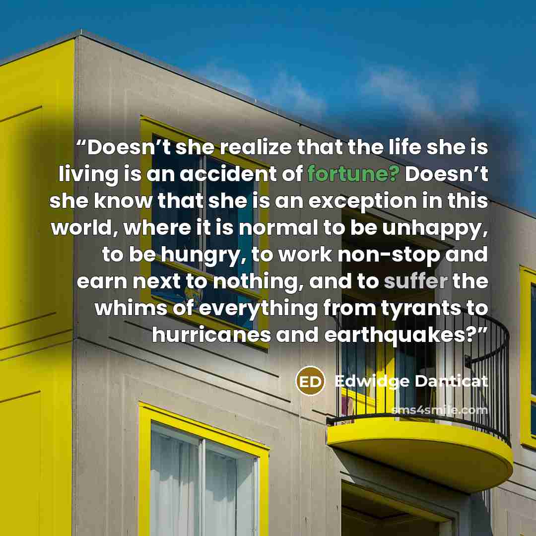 “Doesn’t she realize that the life she is living is an accident of fortune? Doesn’t she know that she is an exception in this world, where it is normal to be unhappy, to be hungry, to work non-stop and earn next to nothing, and to suffer the whims of everything from tyrants to hurricanes and…” quote by Edwidge Danticat