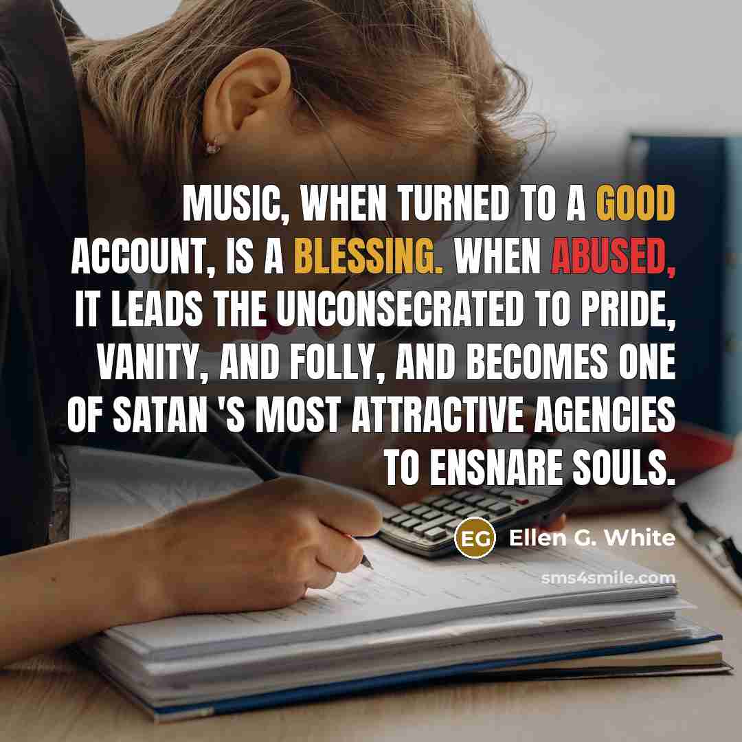 “Music, when turned to a good account, is a blessing. When abused, it leads the unconsecrated to pride, vanity, and folly, and becomes one of Satan 's most attractive agencies to ensnare souls.” quote by Ellen G. White