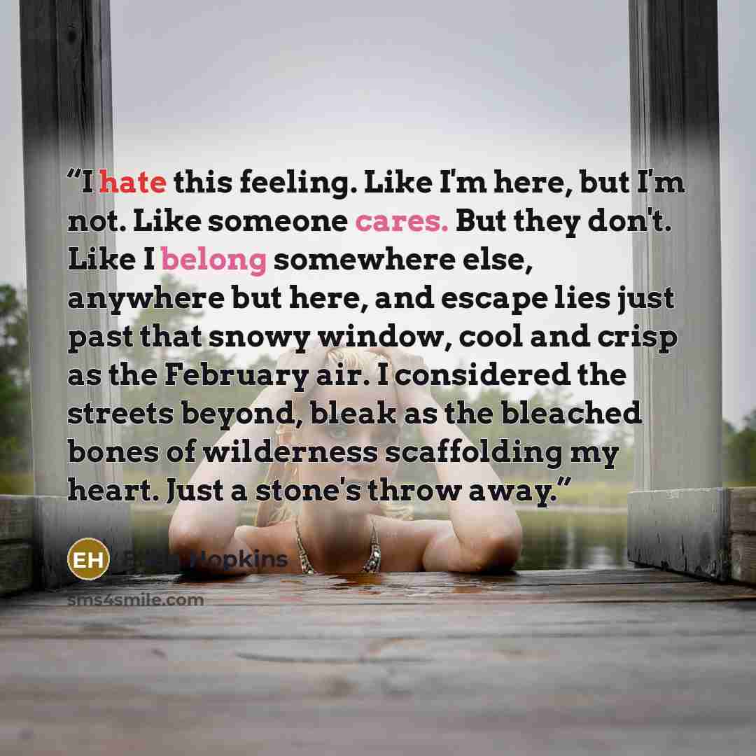 “I hate this feeling. Like I'm here, but I'm not. Like someone cares. But they don't. Like I belong somewhere else, anywhere but here, and escape lies just past that snowy window, cool and crisp as the February air. I considered the streets beyond, bleak as the bleached bones of wilderness…” quote by Ellen Hopkins