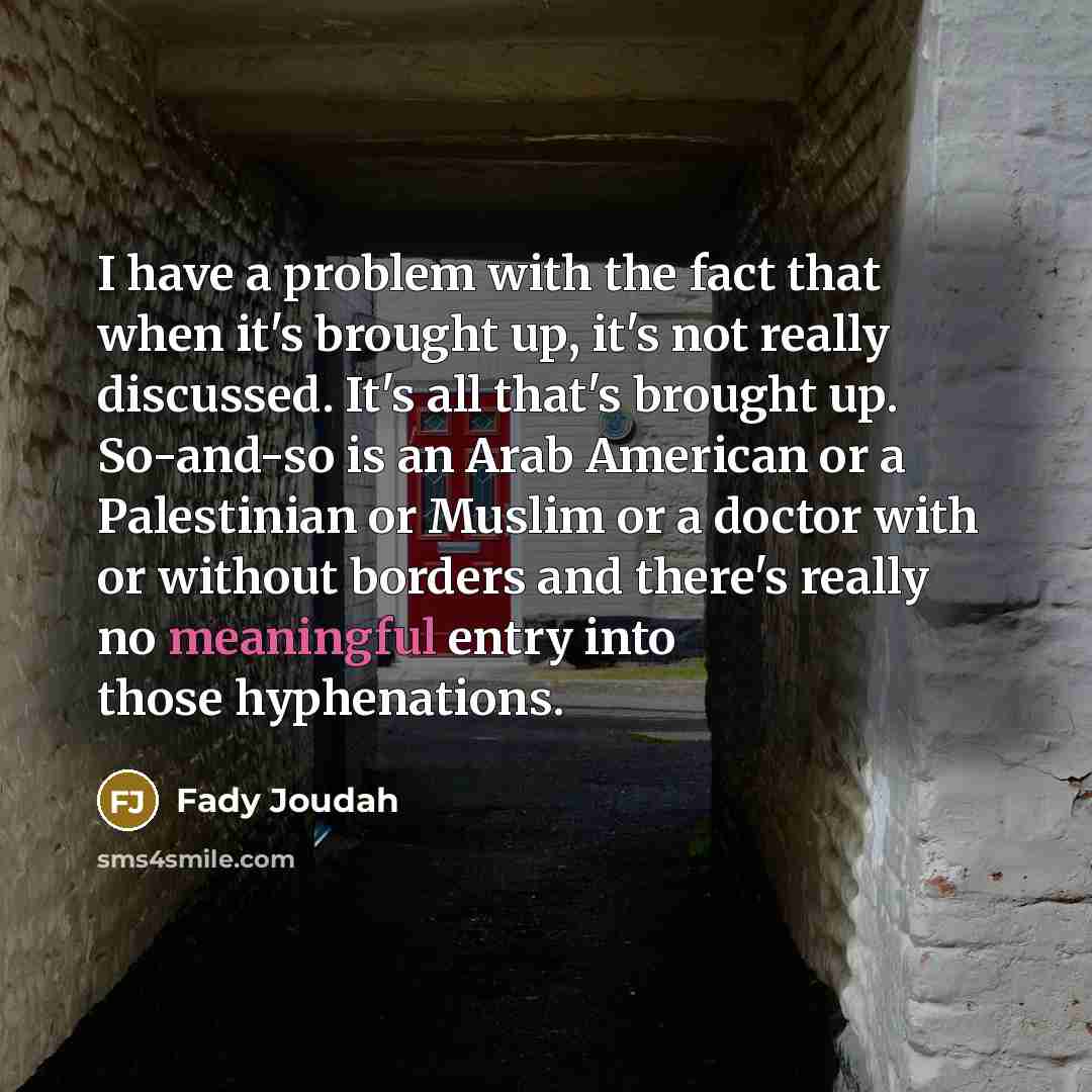 “I have a problem with the fact that when it's brought up, it's not really discussed. It's all that's brought up. So-and-so is an Arab American or a Palestinian or Muslim or a doctor with or without borders and there's really no meaningful entry into those hyphenations.” quote by Fady Joudah