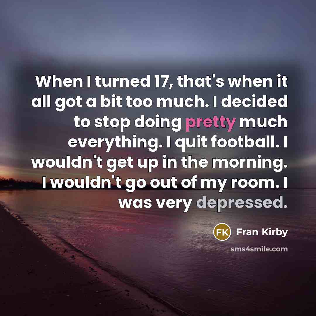 “When I turned 17, that's when it all got a bit too much. I decided to stop doing pretty much everything. I quit football. I wouldn't get up in the morning. I wouldn't go out of my room. I was very depressed.” quote by Fran Kirby