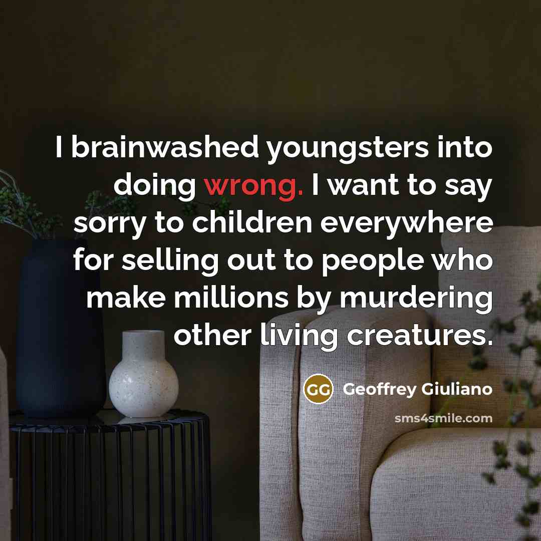 “I brainwashed youngsters into doing wrong. I want to say sorry to children everywhere for selling out to people who make millions by murdering other living creatures.” quote by Geoffrey Giuliano