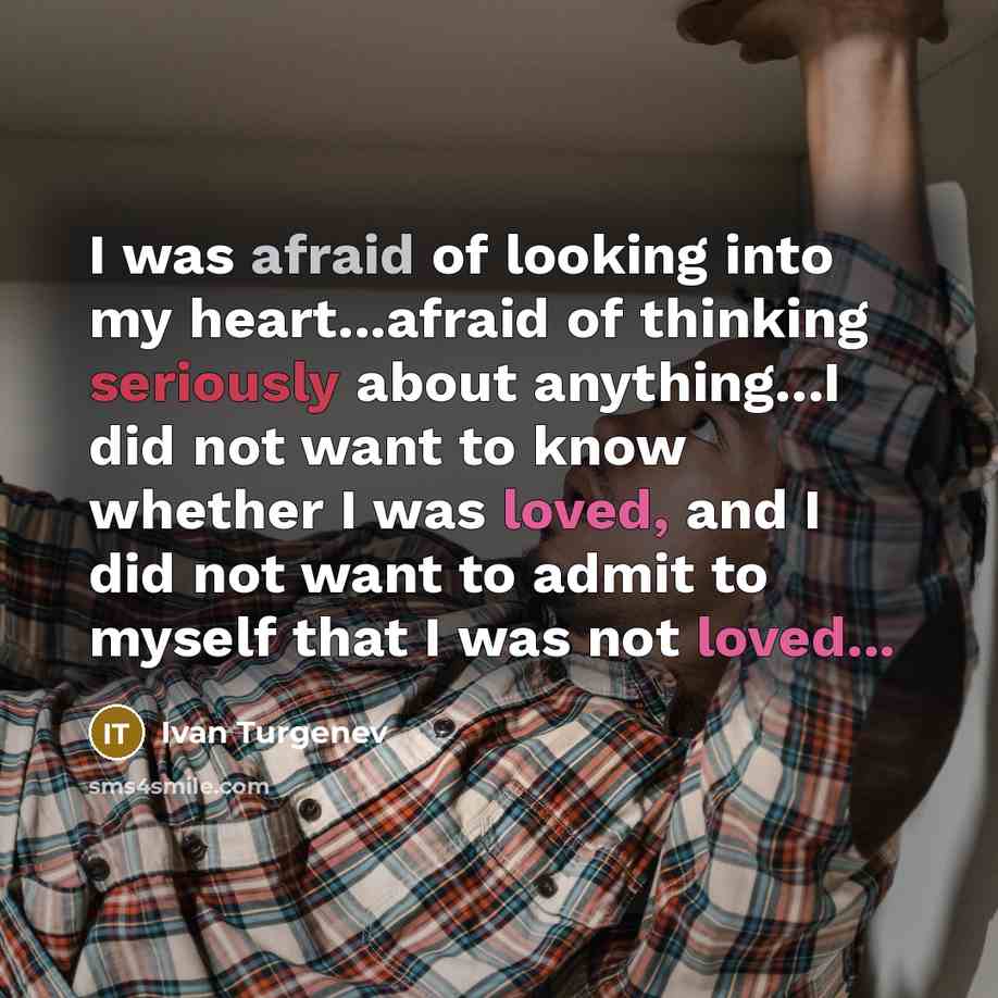 “I was afraid of looking into my heart...afraid of thinking seriously about anything...I did not want to know whether I was loved, and I did not want to admit to myself that I was not loved...” quote by Ivan Turgenev