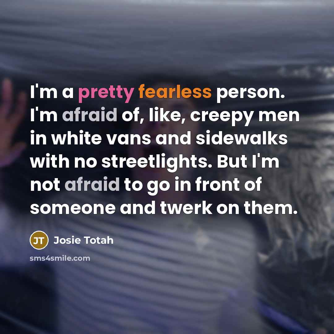 “I'm a pretty fearless person. I'm afraid of, like, creepy men in white vans and sidewalks with no streetlights. But I'm not afraid to go in front of someone and twerk on them.” quote by Josie Totah