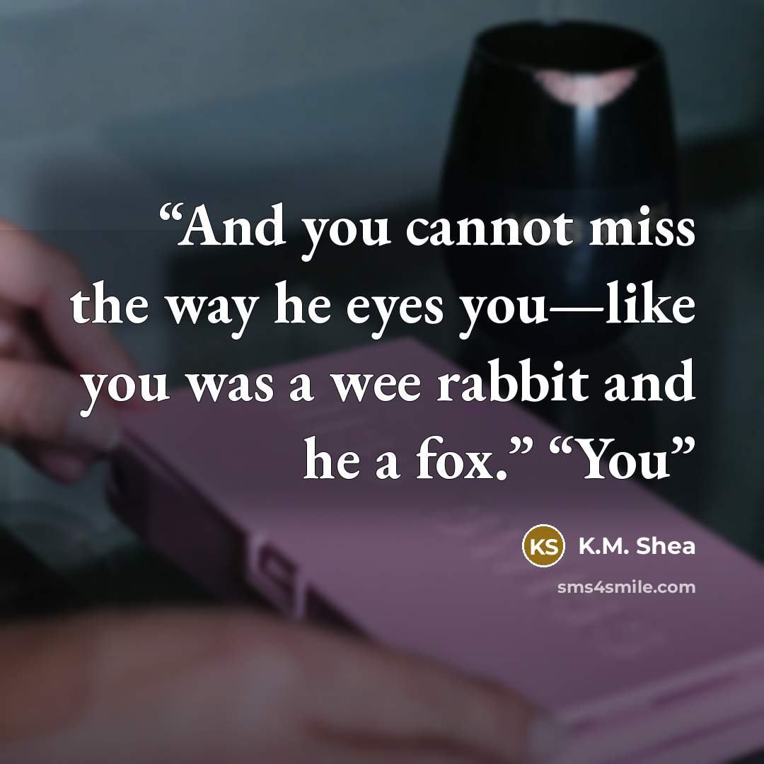 “And you cannot miss the way he eyes you—like you was a wee rabbit and he a fox.” “You” quote by K.M. Shea