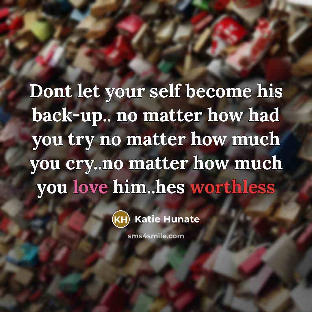 “Dont let your self become his back-up.. no matter how had you try no matter how much you cry..no matter how much you love him..hes worthless” quote by Katie Hunate