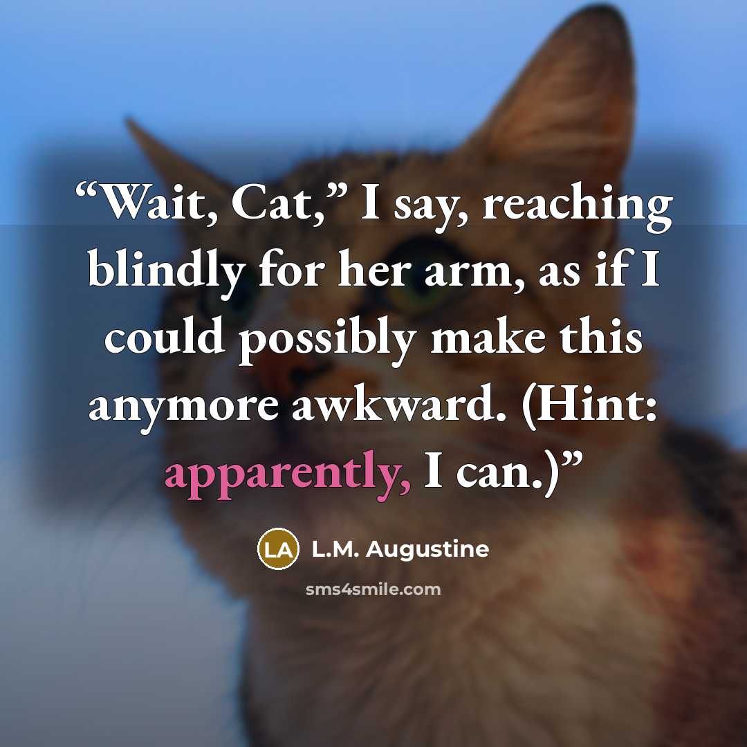 “Wait, Cat,” I say, reaching blindly for her arm, as if I could possibly make this anymore awkward. (Hint: apparently, I can.)” quote by L.M. Augustine