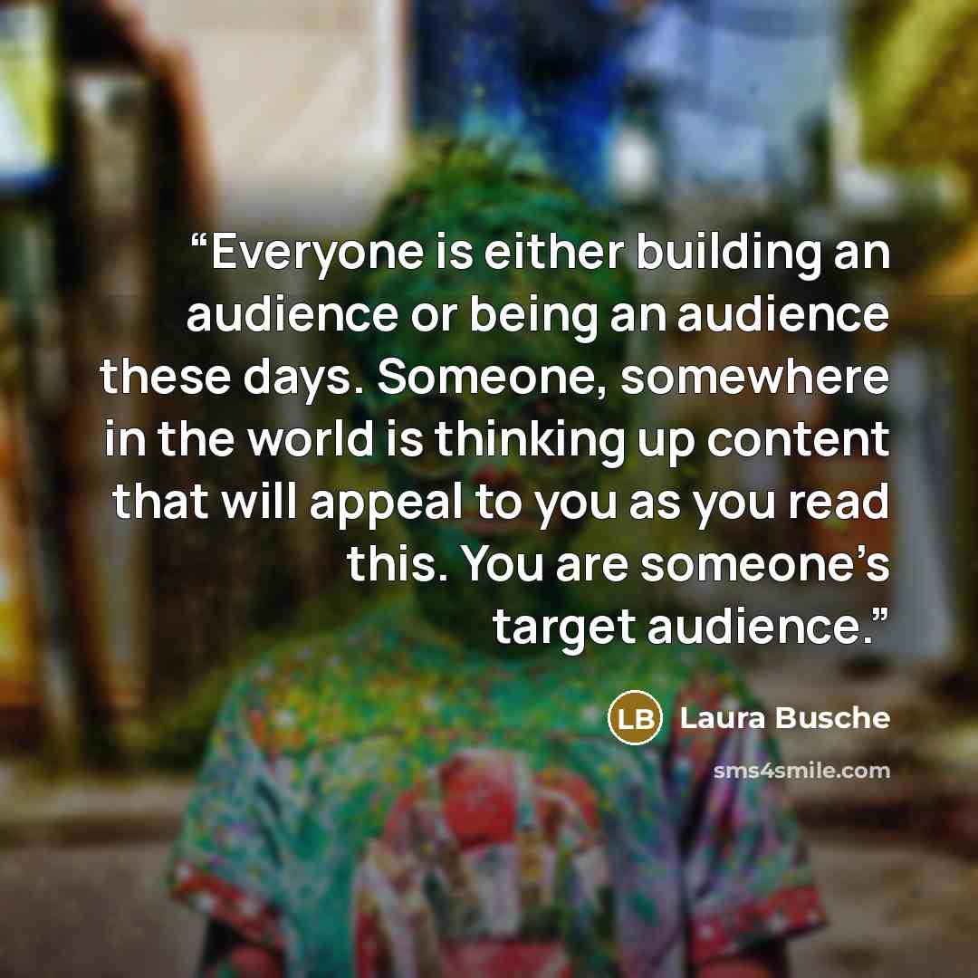 “Everyone is either building an audience or being an audience these days. Someone, somewhere in the world is thinking up content that will appeal to you as you read this. You are someone’s target audience.” quote by Laura Busche