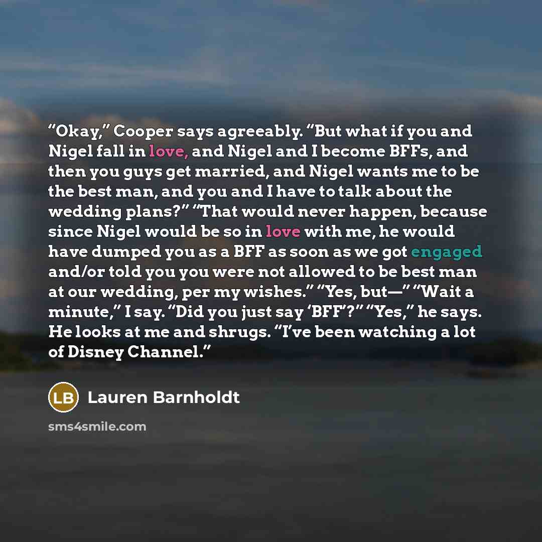 “Okay,” Cooper says agreeably. “But what if you and Nigel fall in love, and Nigel and I become BFFs, and then you guys get married, and Nigel wants me to be the best man, and you and I have to talk about the wedding plans?” “That would never happen, because since Nigel would be so in love with me…” quote by Lauren Barnholdt