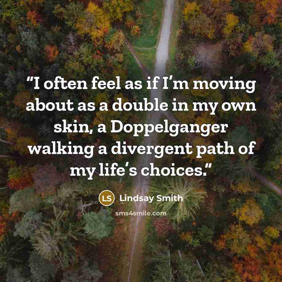“I often feel as if I’m moving about as a double in my own skin, a Doppelganger walking a divergent path of my life’s choices.” quote by Lindsay Smith