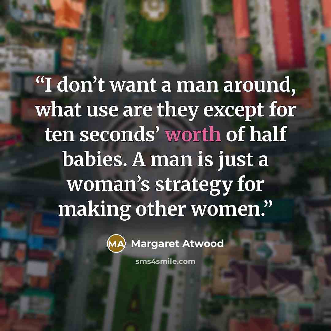 “I don’t want a man around, what use are they except for ten seconds’ worth of half babies. A man is just a woman’s strategy for making other women.” quote by Margaret Atwood