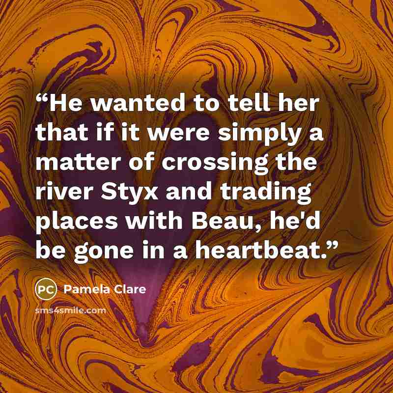 “He wanted to tell her that if it were simply a matter of crossing the river Styx and trading places with Beau, he'd be gone in a heartbeat.” quote by Pamela Clare