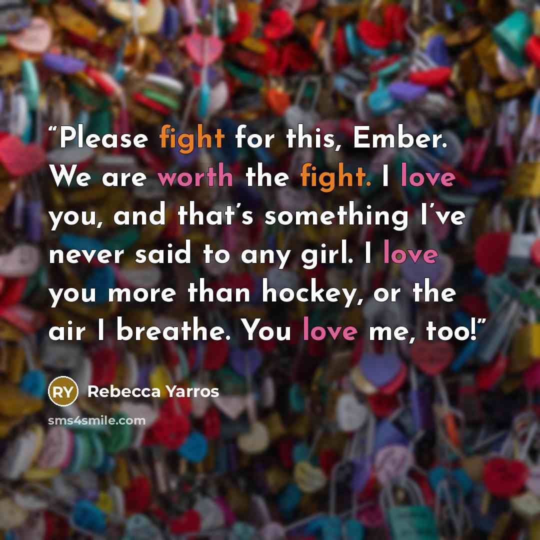 “Please fight for this, Ember. We are worth the fight. I love you, and that’s something I’ve never said to any girl. I love you more than hockey, or the air I breathe. You love me, too!” quote by Rebecca Yarros