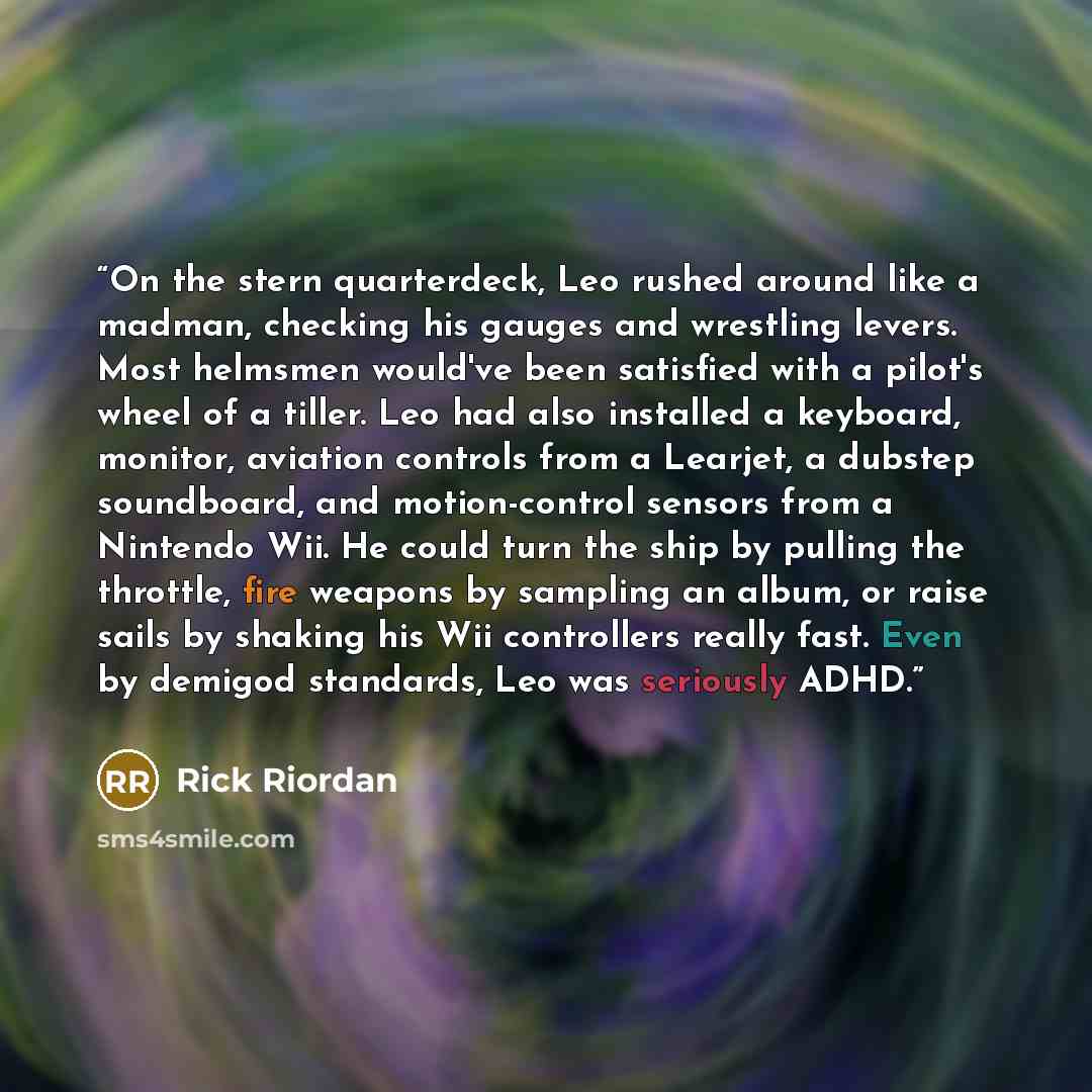 “On the stern quarterdeck, Leo rushed around like a madman, checking his gauges and wrestling levers. Most helmsmen would've been satisfied with a pilot's wheel of a tiller. Leo had also installed a keyboard, monitor, aviation controls from a Learjet, a dubstep soundboard, and motion-control…” quote by Rick Riordan