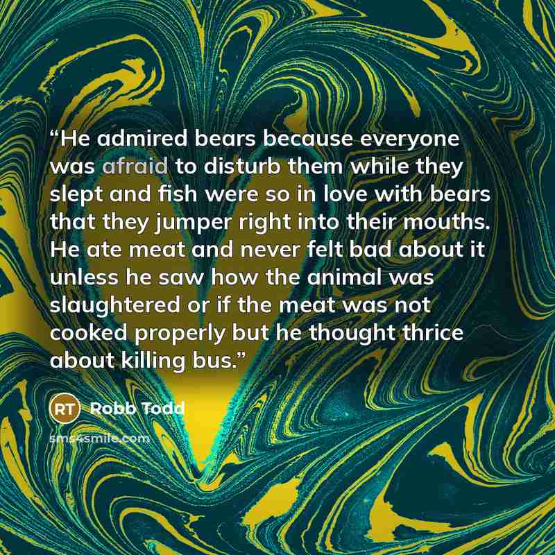 “He admired bears because everyone was afraid to disturb them while they slept and fish were so in love with bears that they jumper right into their mouths. He ate meat and never felt bad about it unless he saw how the animal was slaughtered or if the meat was not cooked properly but he thought…” quote by Robb Todd