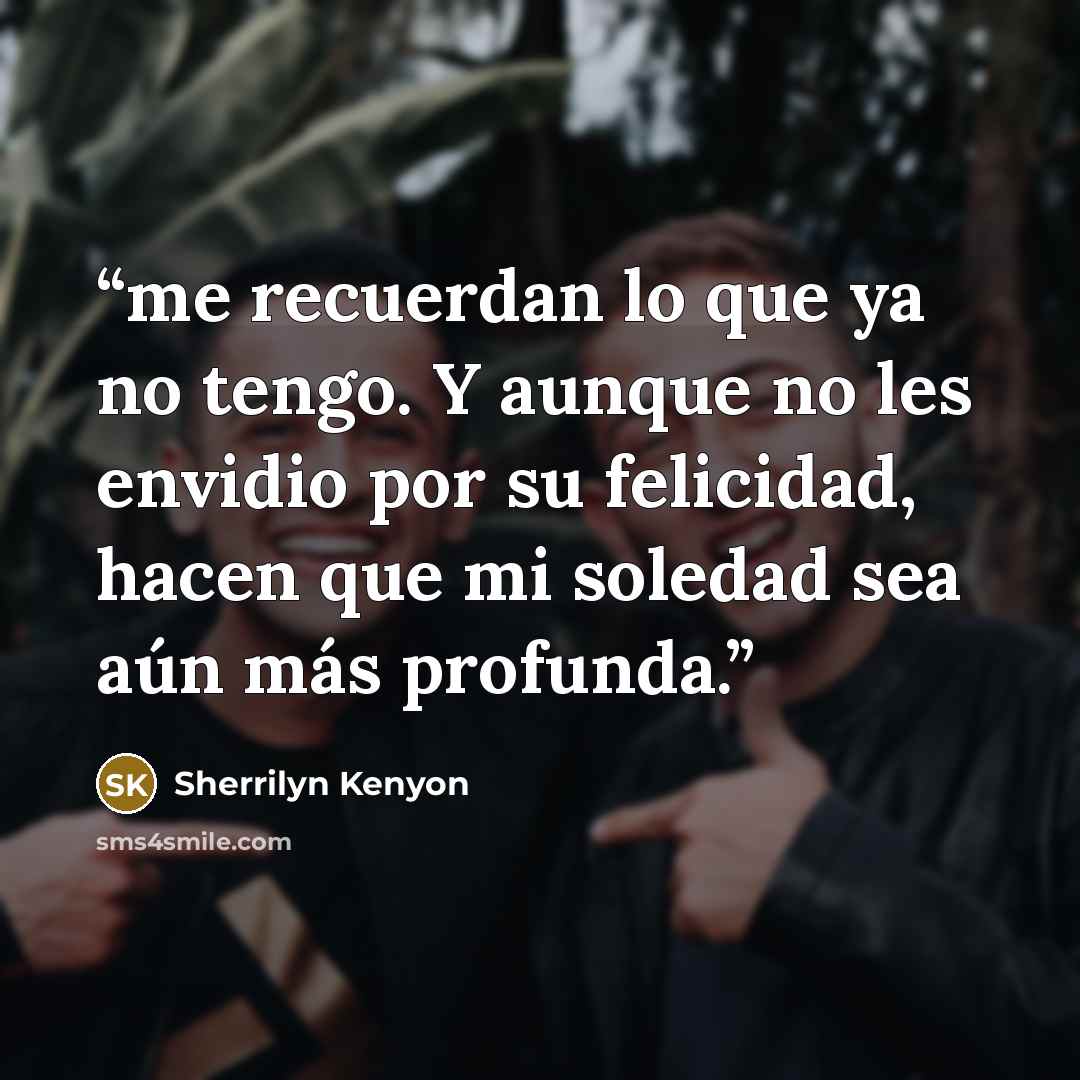 “me recuerdan lo que ya no tengo. Y aunque no les envidio por su felicidad, hacen que mi soledad sea aún más profunda.” quote by Sherrilyn Kenyon