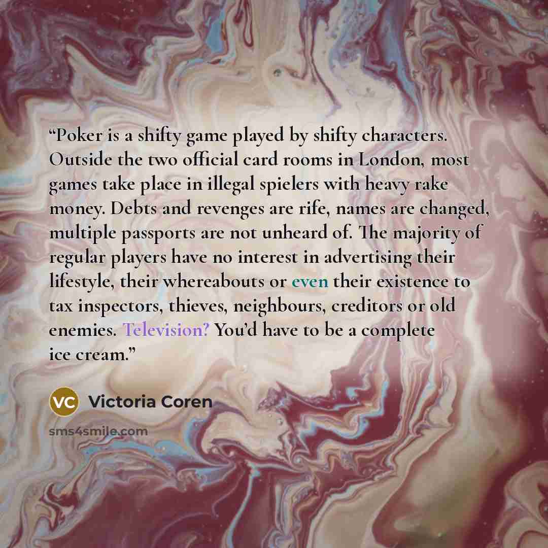 “Poker is a shifty game played by shifty characters. Outside the two official card rooms in London, most games take place in illegal spielers with heavy rake money. Debts and revenges are rife, names are changed, multiple passports are not unheard of. The majority of regular players have no…” quote by Victoria Coren