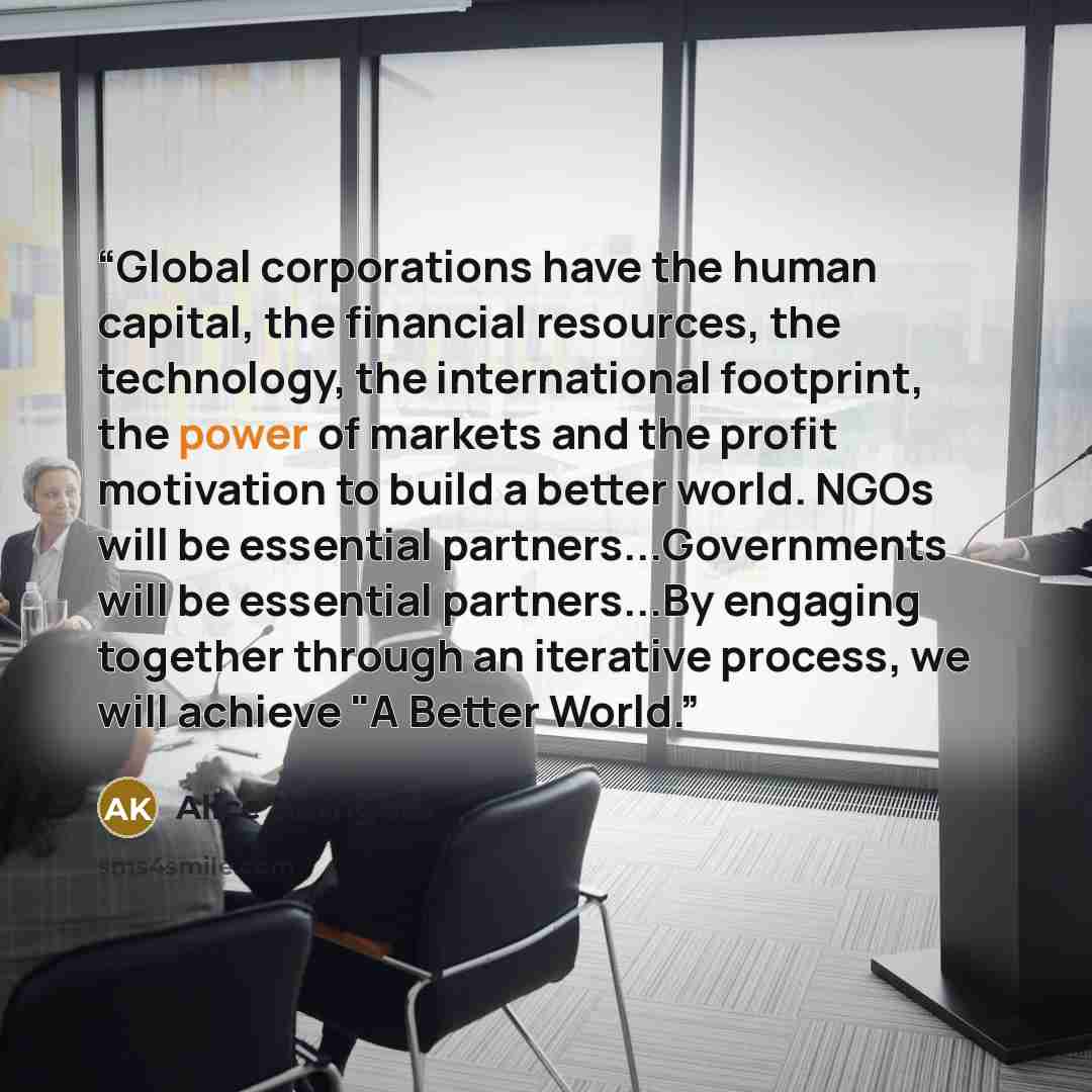 “Global corporations have the human capital, the financial resources, the technology, the international footprint, the power of markets and the profit motivation to build a better world. NGOs will be essential partners...Governments will be essential partners...By engaging together through an…” quote by Alice Korngold