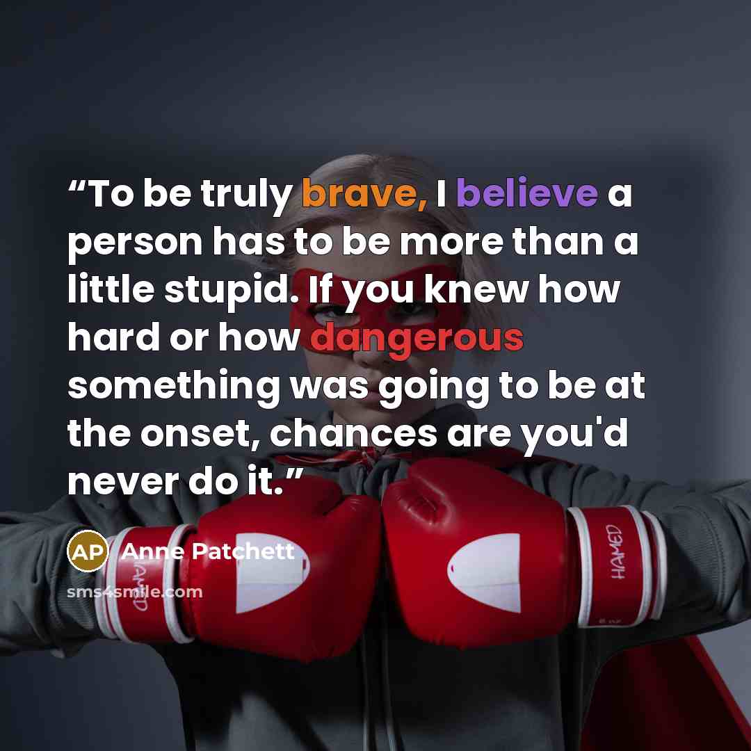 “To be truly brave, I believe a person has to be more than a little stupid. If you knew how hard or how dangerous something was going to be at the onset, chances are you'd never do it.” quote by Anne Patchett