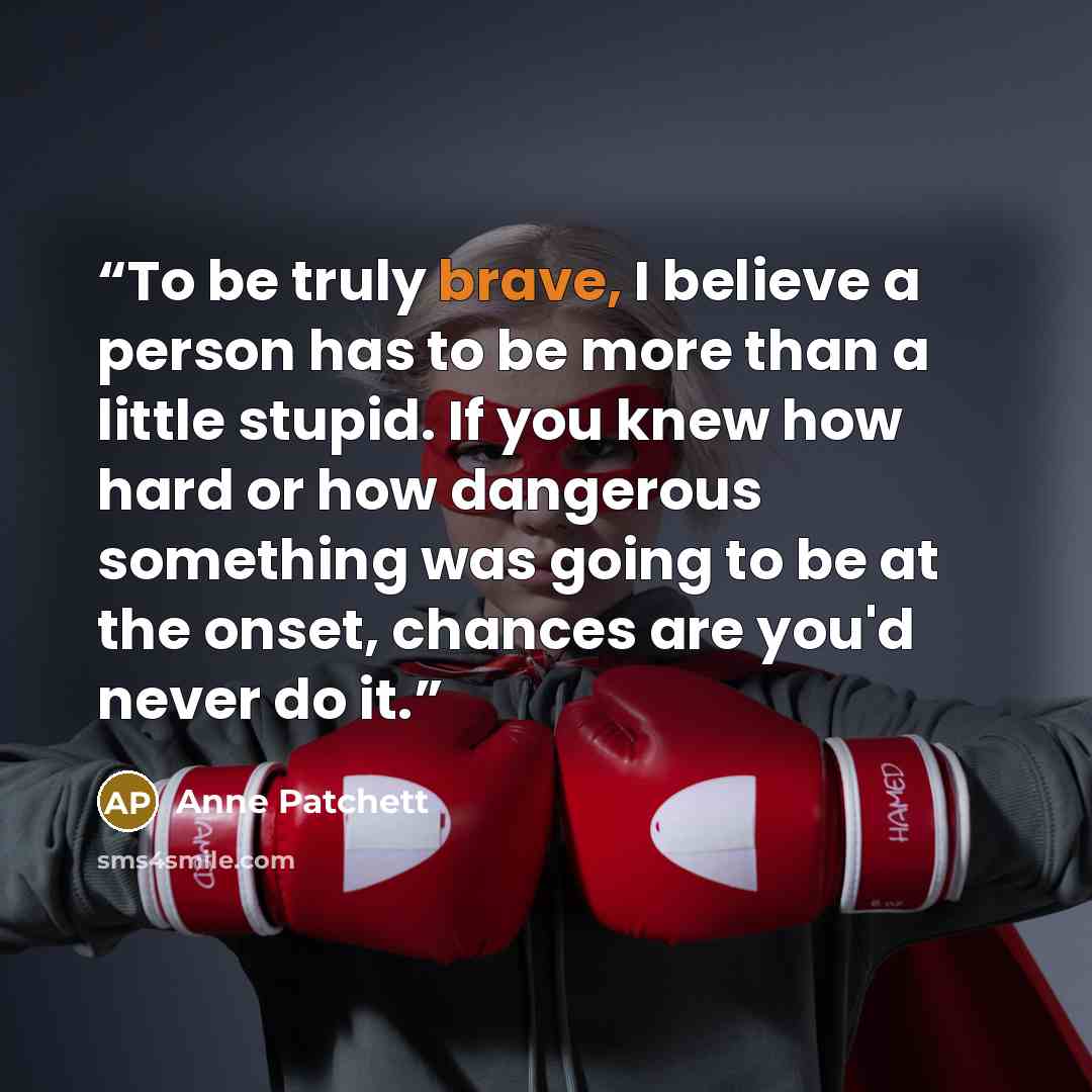 “To be truly brave, I believe a person has to be more than a little stupid. If you knew how hard or how dangerous something was going to be at the onset, chances are you'd never do it.” quote by Anne Patchett