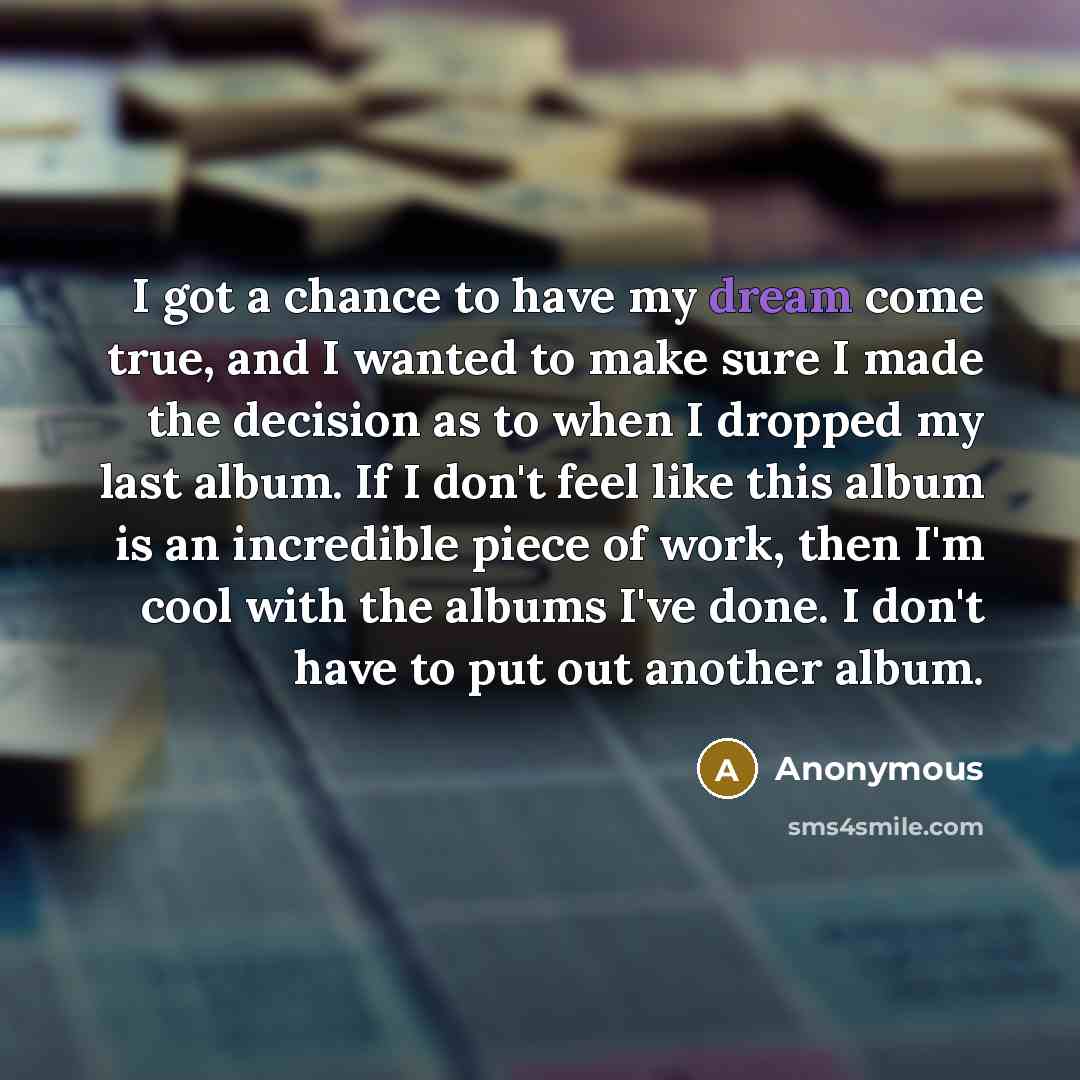 “I got a chance to have my dream come true, and I wanted to make sure I made the decision as to when I dropped my last album. If I don't feel like this album is an incredible piece of work, then I'm cool with the albums I've done. I don't have to put out another album.” quote by Anonymous