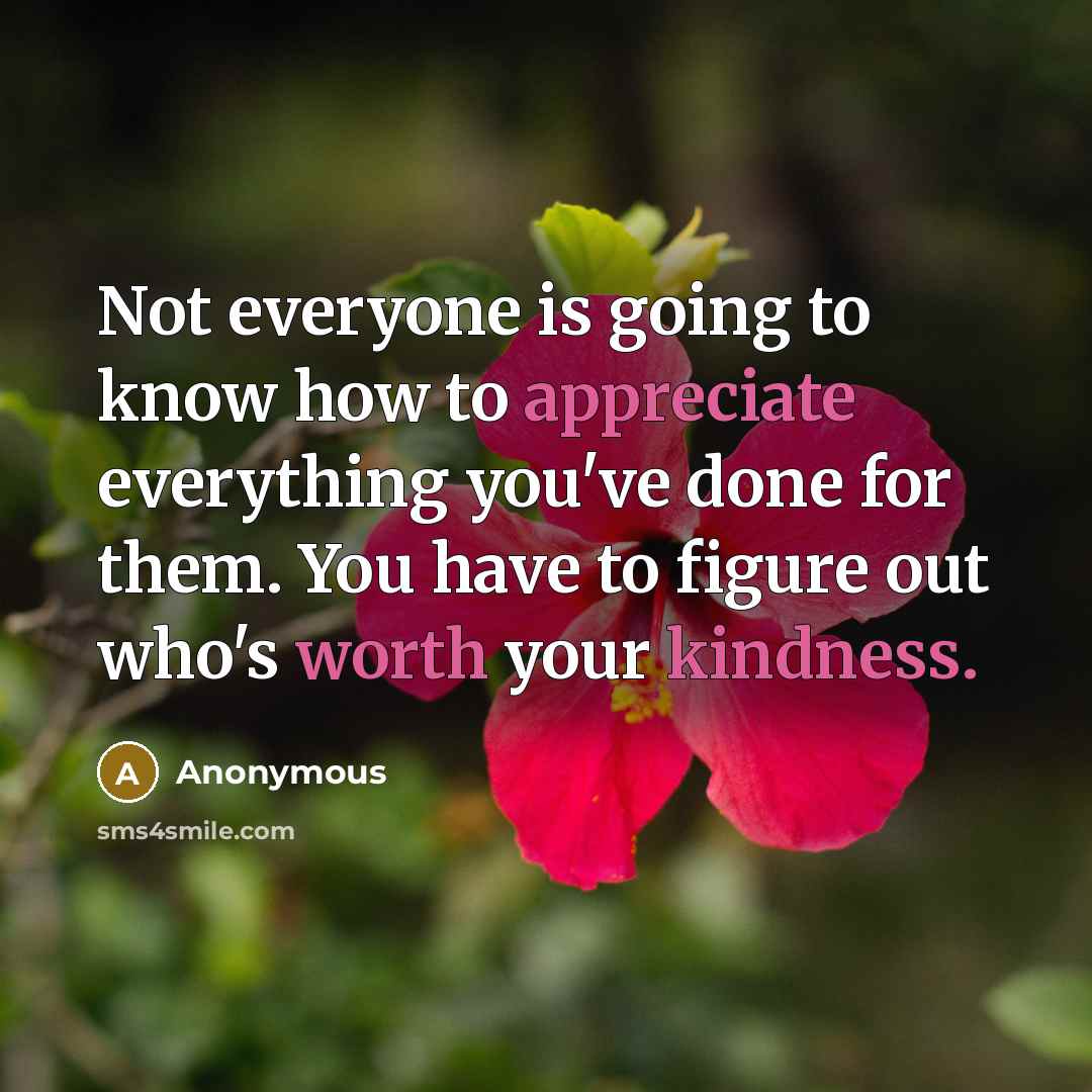 “Not everyone is going to know how to appreciate everything you've done for them. You have to figure out who's worth your kindness.” quote by Anonymous
