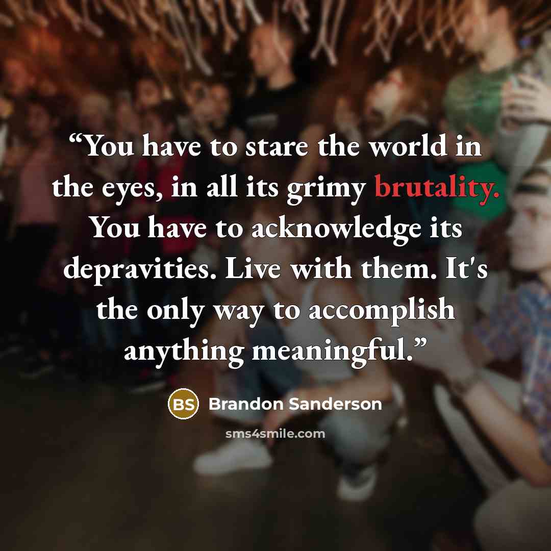 “You have to stare the world in the eyes, in all its grimy brutality. You have to acknowledge its depravities. Live with them. It's the only way to accomplish anything meaningful.” quote by Brandon Sanderson