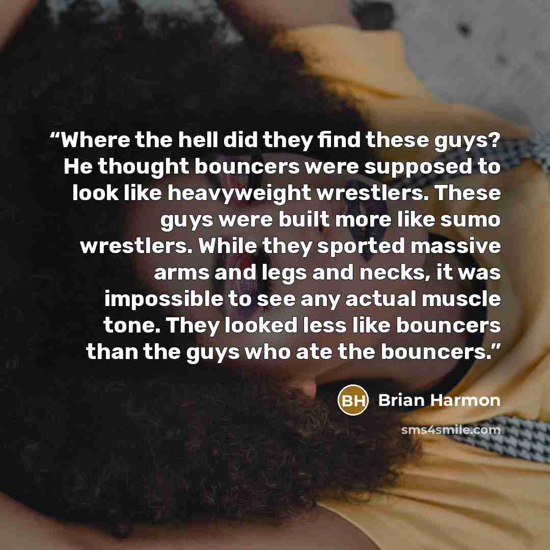 “Where the hell did they find these guys? He thought bouncers were supposed to look like heavyweight wrestlers. These guys were built more like sumo wrestlers. While they sported massive arms and legs and necks, it was impossible to see any actual muscle tone. They looked less like bouncers than…” quote by Brian Harmon