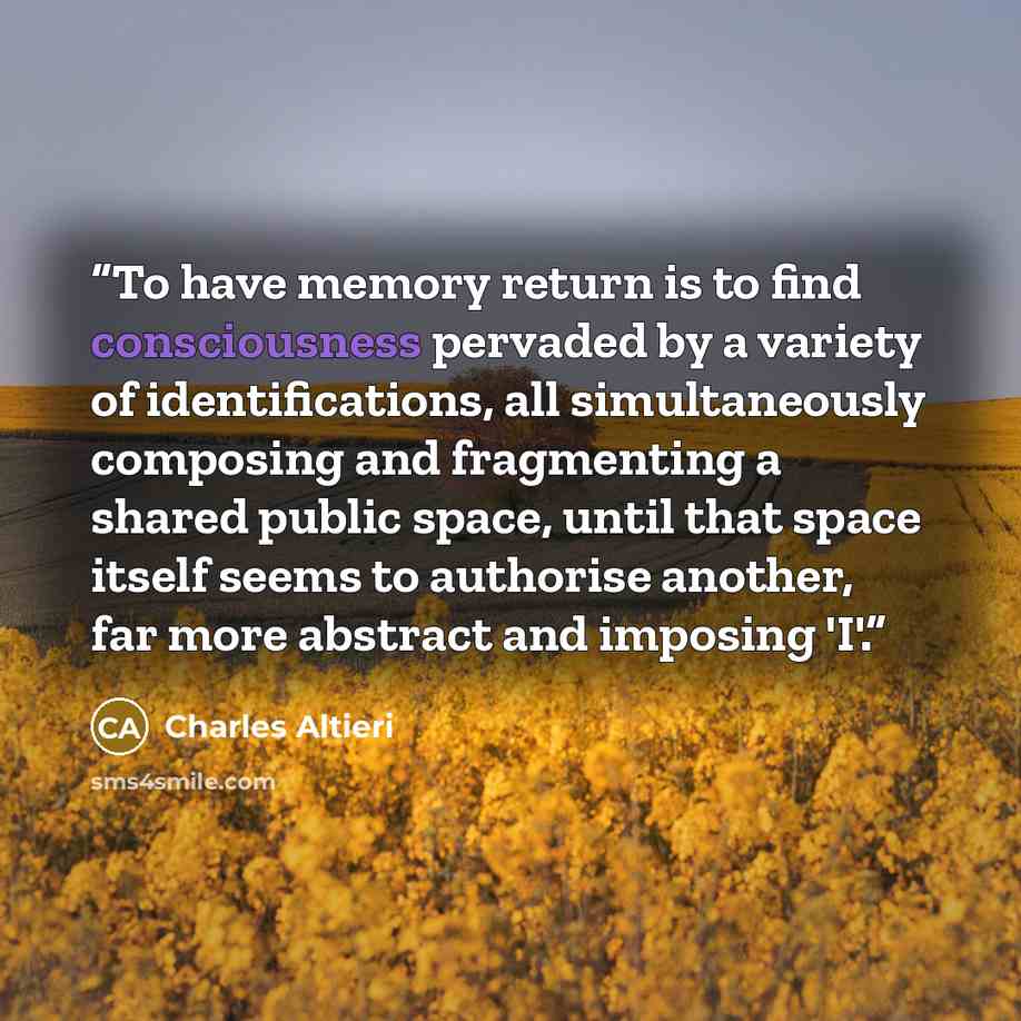 “To have memory return is to find consciousness pervaded by a variety of identifications, all simultaneously composing and fragmenting a shared public space, until that space itself seems to authorise another, far more abstract and imposing 'I'.” quote by Charles Altieri