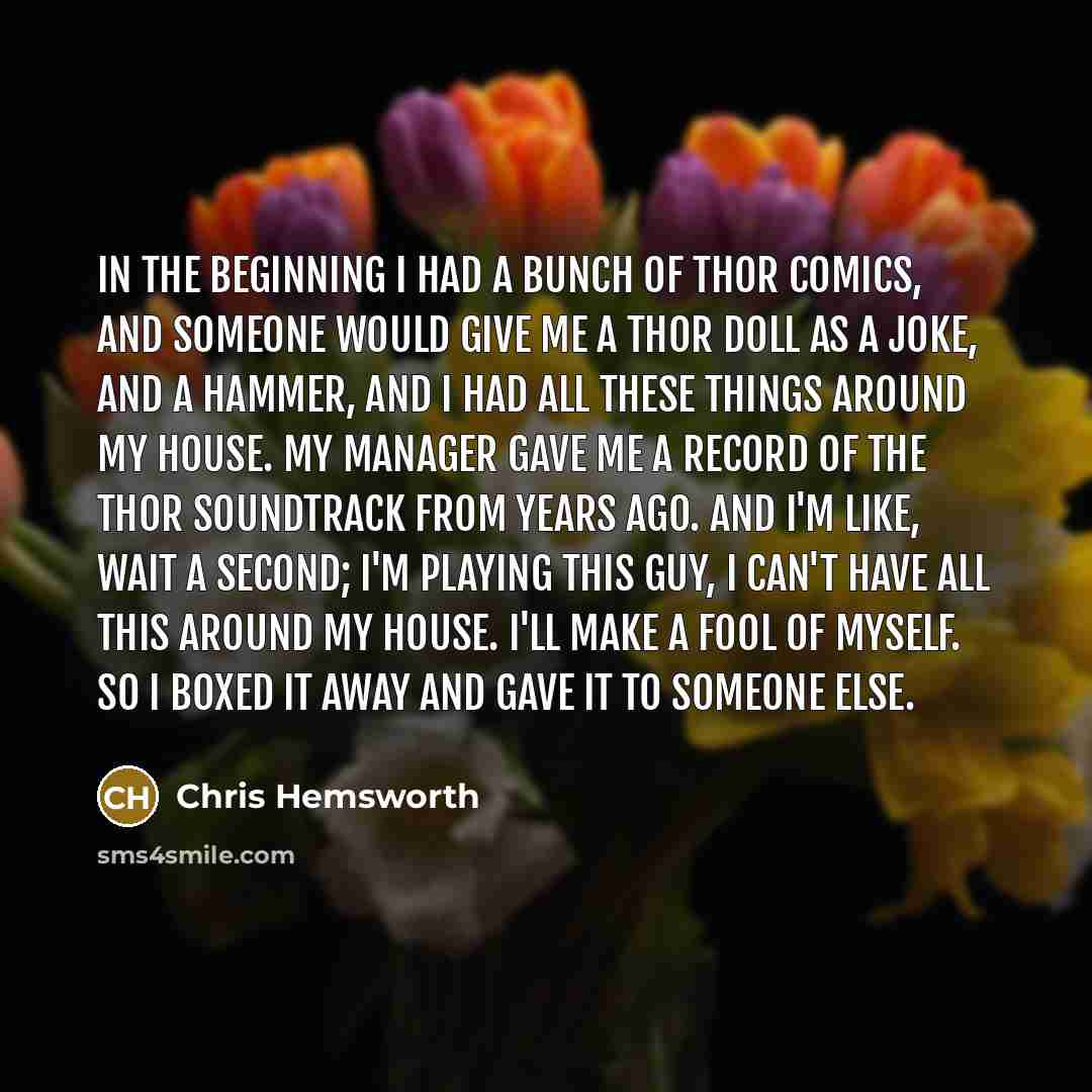 “In the beginning I had a bunch of Thor comics, and someone would give me a Thor doll as a joke, and a hammer, and I had all these things around my house. My manager gave me a record of the Thor soundtrack from years ago. And I'm like, wait a second; I'm playing this guy, I can't have all this…” quote by Chris Hemsworth