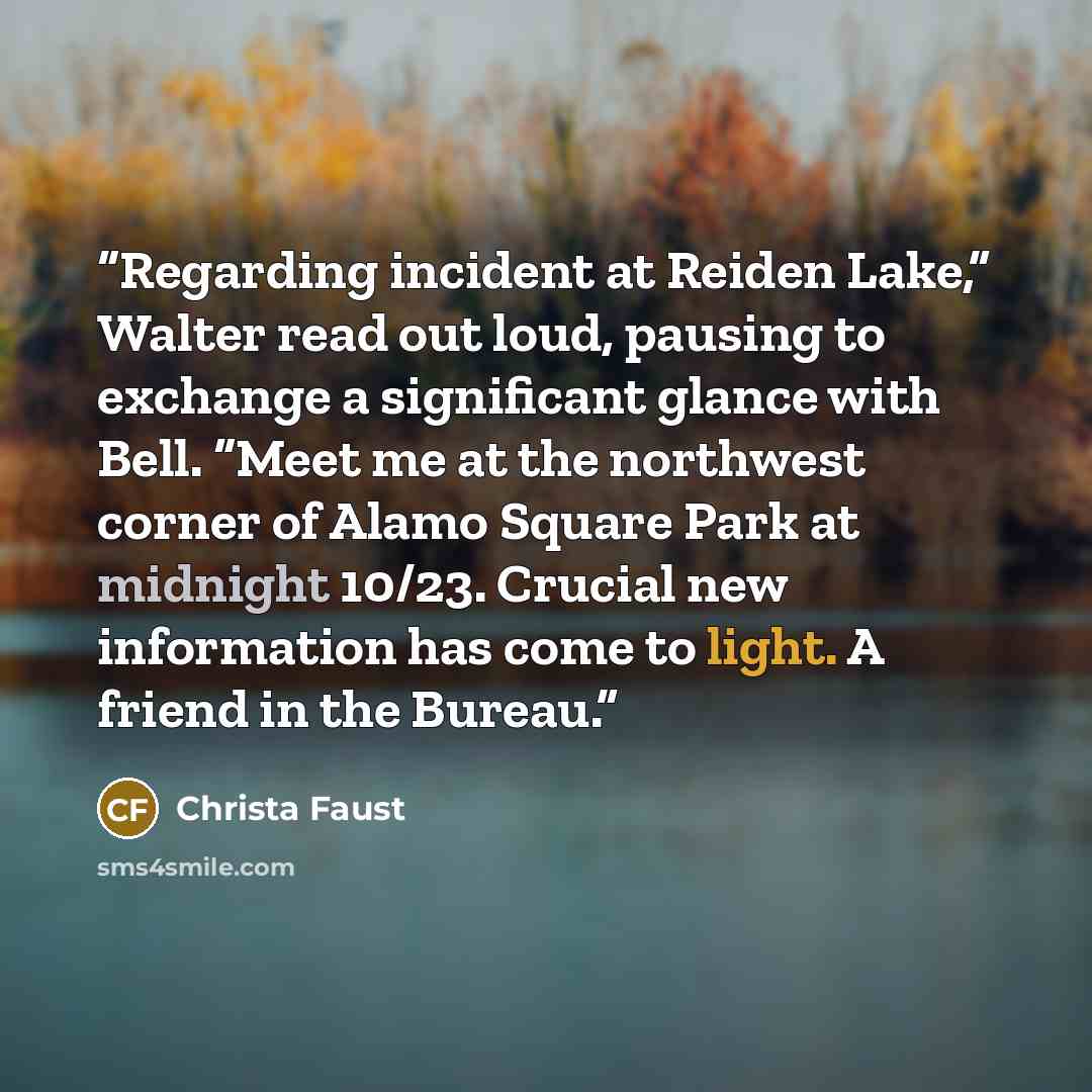“Regarding incident at Reiden Lake,” Walter read out loud, pausing to exchange a significant glance with Bell. “Meet me at the northwest corner of Alamo Square Park at midnight 10/23. Crucial new information has come to light. A friend in the Bureau.” quote by Christa Faust