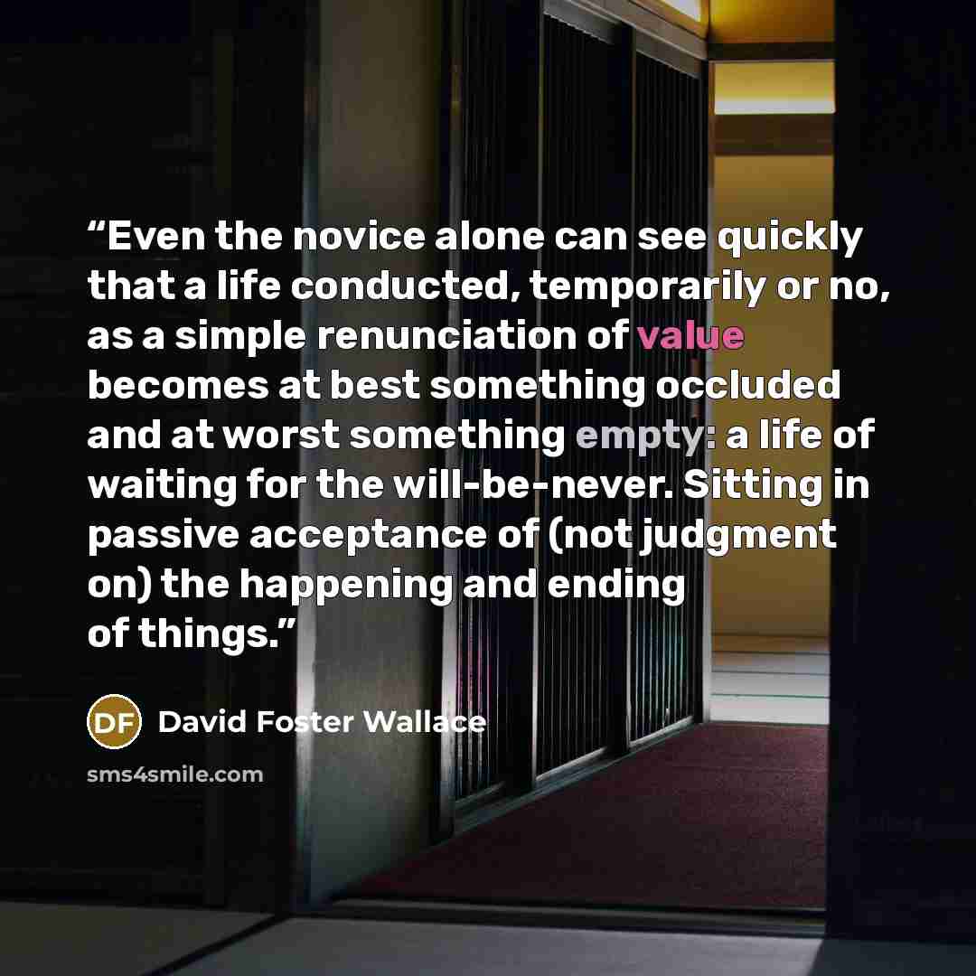 “Even the novice alone can see quickly that a life conducted, temporarily or no, as a simple renunciation of value becomes at best something occluded and at worst something empty: a life of waiting for the will-be-never. Sitting in passive acceptance of (not judgment on) the happening and ending of…” quote by David Foster Wallace