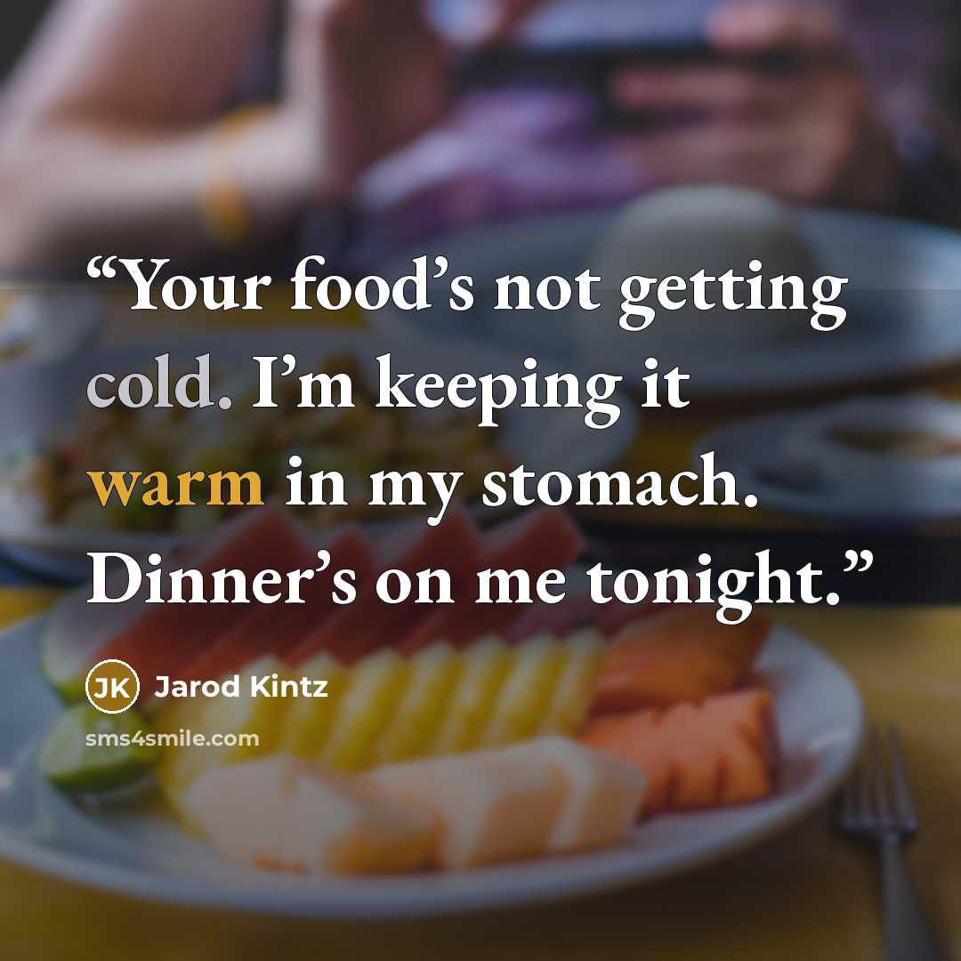 “Your food’s not getting cold. I’m keeping it warm in my stomach. Dinner’s on me tonight.” quote by Jarod Kintz