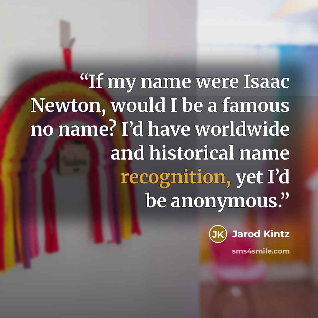 “If my name were Isaac Newton, would I be a famous no name? I’d have worldwide and historical name recognition, yet I’d be anonymous.” quote by Jarod Kintz