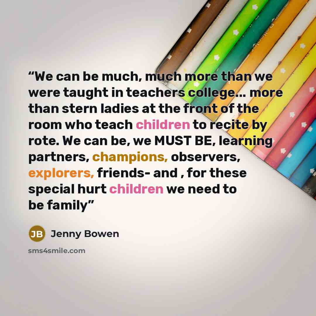“We can be much, much more than we were taught in teachers college... more than stern ladies at the front of the room who teach children to recite by rote. We can be, we MUST BE, learning partners, champions, observers, explorers, friends- and , for these special hurt children we need to be family” quote by Jenny Bowen