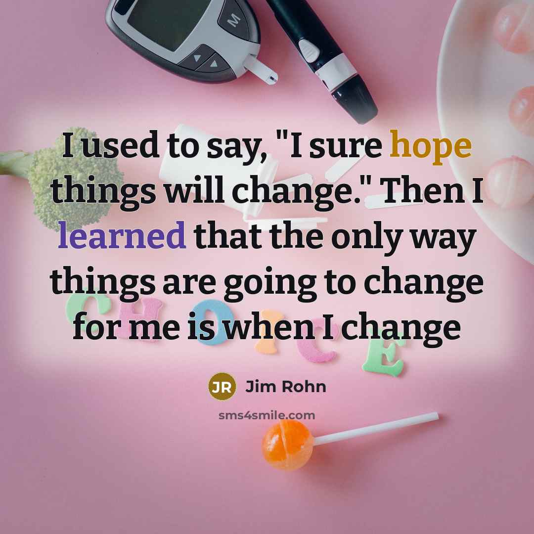 “I used to say, "I sure hope things will change." Then I learned that the only way things are going to change for me is when I change” quote by Jim Rohn