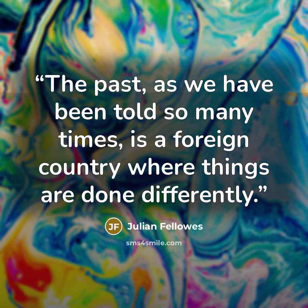 “The past, as we have been told so many times, is a foreign country where things are done differently.” quote by Julian Fellowes