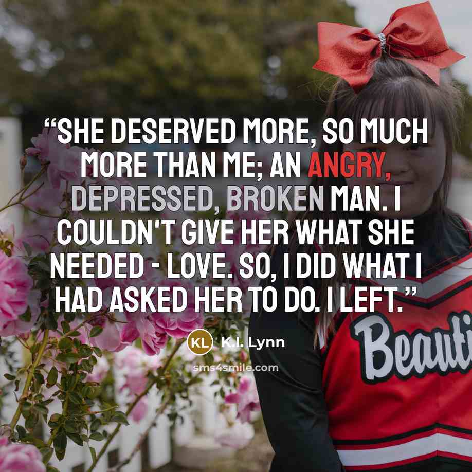 “She deserved more, so much more than me; an angry, depressed, broken man. I couldn't give her what she needed - love. So, I did what I had asked her to do. I left.” quote by K.I. Lynn
