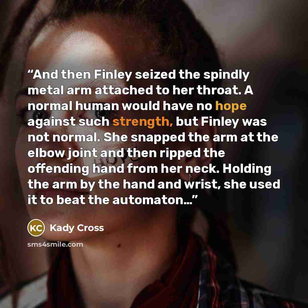 “And then Finley seized the spindly metal arm attached to her throat. A normal human would have no hope against such strength, but Finley was not normal. She snapped the arm at the elbow joint and then ripped the offending hand from her neck. Holding the arm by the hand and wrist, she used it to…” quote by Kady Cross
