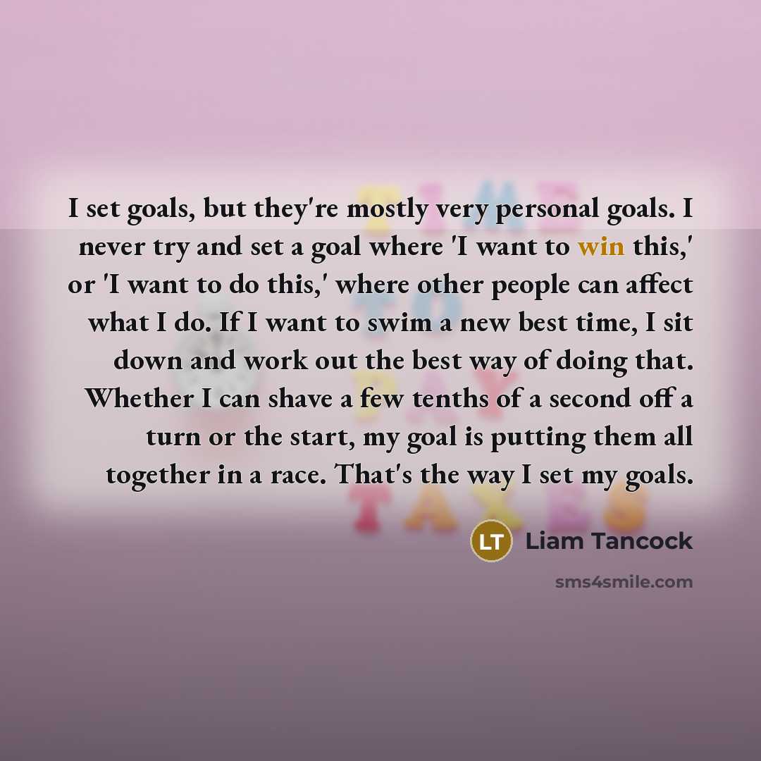 “I set goals, but they're mostly very personal goals. I never try and set a goal where 'I want to win this,' or 'I want to do this,' where other people can affect what I do. If I want to swim a new best time, I sit down and work out the best way of doing that. Whether I can shave a few tenths of a…” quote by Liam Tancock