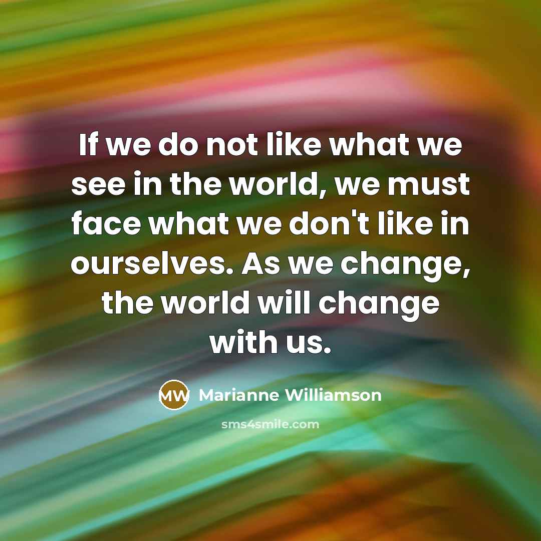 “If we do not like what we see in the world, we must face what we don't like in ourselves. As we change, the world will change with us.” quote by Marianne Williamson