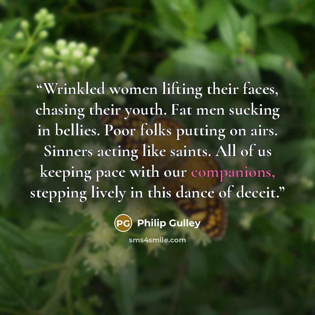 “Wrinkled women lifting their faces, chasing their youth. Fat men sucking in bellies. Poor folks putting on airs. Sinners acting like saints. All of us keeping pace with our companions, stepping lively in this dance of deceit.” quote by Philip Gulley