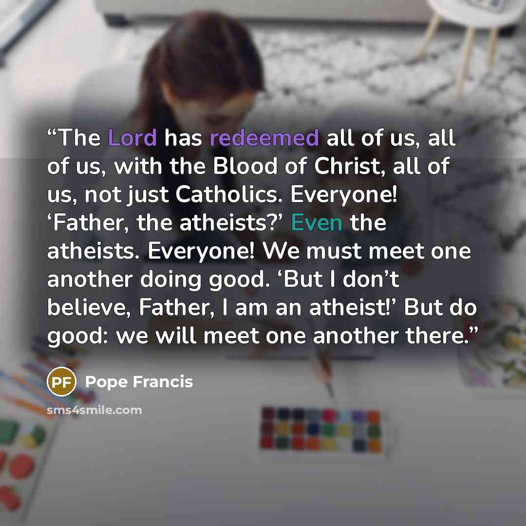 “The Lord has redeemed all of us, all of us, with the Blood of Christ, all of us, not just Catholics. Everyone! ‘Father, the atheists?’ Even the atheists. Everyone! We must meet one another doing good. ‘But I don’t believe, Father, I am an atheist!’ But do good: we will meet one another there.” quote by Pope Francis