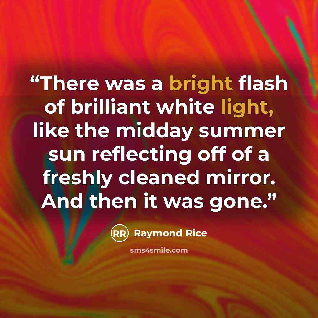 “There was a bright flash of brilliant white light, like the midday summer sun reflecting off of a freshly cleaned mirror. And then it was gone.” quote by Raymond Rice